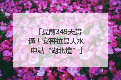 提前349天贯通！安哥拉最大水电站“湖北造”