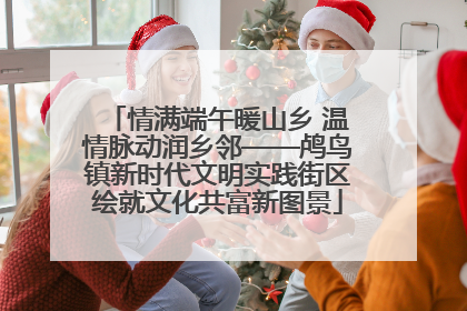 情满端午暖山乡 温情脉动润乡邻——鸬鸟镇新时代文明实践街区绘就文化共富新图景
