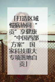 打造区域慢病协同“贡”享健康“中国西部方案” 国家科技重大专项落地自贡