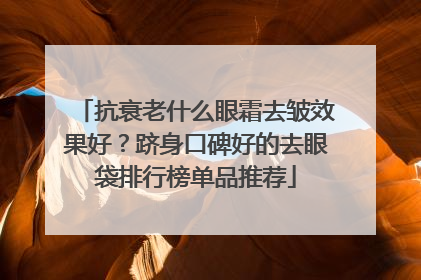 抗衰老什么眼霜去皱效果好？跻身口碑好的去眼袋排行榜单品推荐