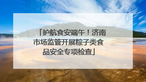护航食安端午！济南市场监管开展粽子类食品安全专项检查