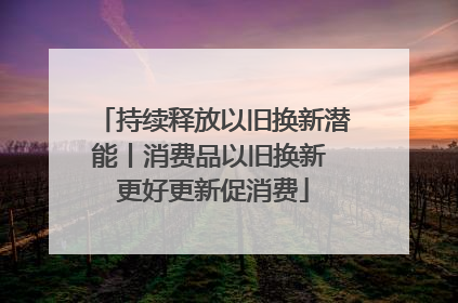 持续释放以旧换新潜能丨消费品以旧换新 更好更新促消费