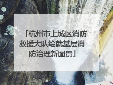杭州市上城区消防救援大队绘就基层消防治理新图景