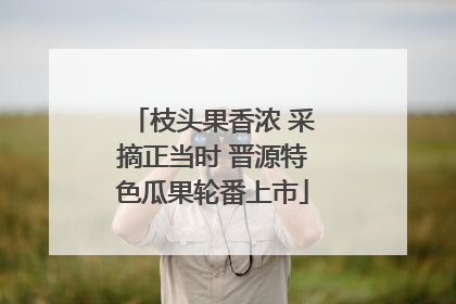 枝头果香浓 采摘正当时 晋源特色瓜果轮番上市