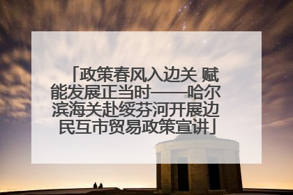 政策春风入边关 赋能发展正当时——哈尔滨海关赴绥芬河开展边民互市贸易政策宣讲