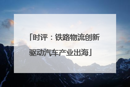时评：铁路物流创新驱动汽车产业出海