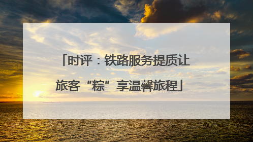 时评：铁路服务提质让旅客“粽”享温馨旅程