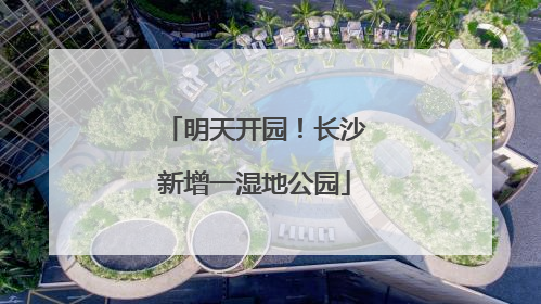 明天开园！长沙新增一湿地公园