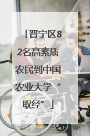晋宁区82名高素质农民到中国农业大学“取经”