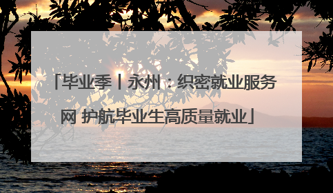 毕业季丨永州：织密就业服务网 护航毕业生高质量就业