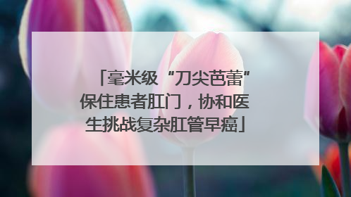 毫米级“刀尖芭蕾”保住患者肛门，协和医生挑战复杂肛管早癌