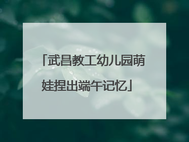武昌教工幼儿园萌娃捏出端午记忆