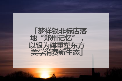 梦祥银非标店落地“郑州记忆”，以银为媒重塑东方美学消费新生态