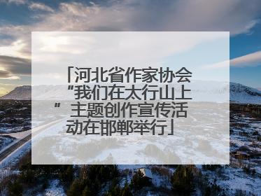 河北省作家协会“我们在太行山上”主题创作宣传活动在邯郸举行