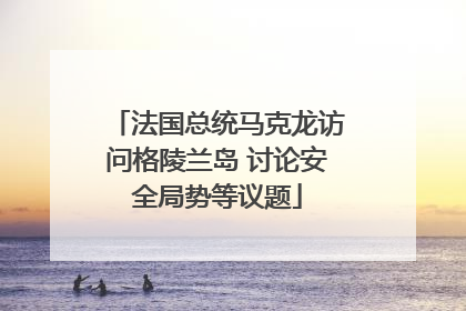 法国总统马克龙访问格陵兰岛 讨论安全局势等议题