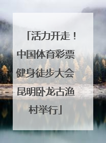 活力开走！中国体育彩票健身徒步大会昆明卧龙古渔村举行