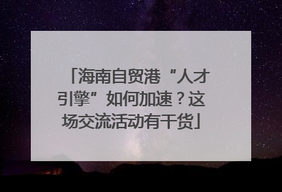 海南自贸港“人才引擎”如何加速？这场交流活动有干货