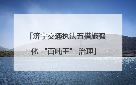 济宁交通执法五措施强化 “百吨王” 治理