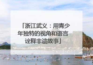 浙江武义：用青少年独特的视角和语言诠释非遗故事