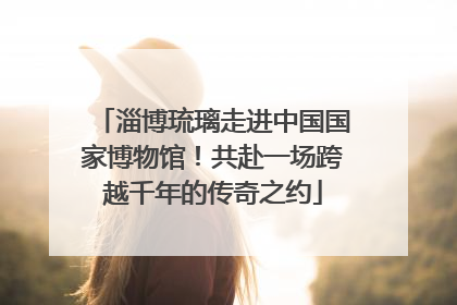 淄博琉璃走进中国国家博物馆！共赴一场跨越千年的传奇之约