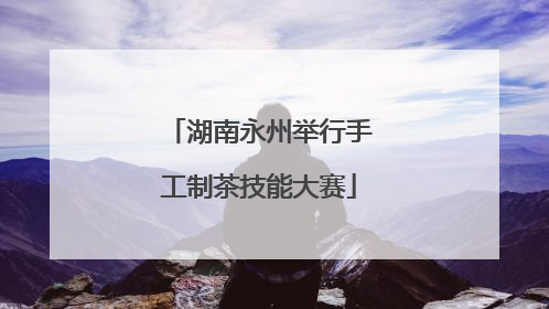 湖南永州举行手工制茶技能大赛