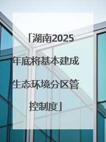 湖南2025年底将基本建成生态环境分区管控制度