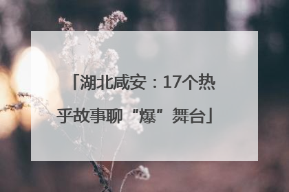 湖北咸安：17个热乎故事聊“爆”舞台