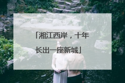 湘江西岸，十年长出一座新城