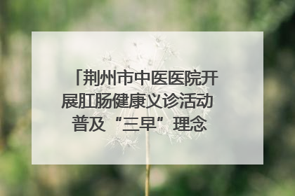 荆州市中医医院开展肛肠健康义诊活动 普及“三早”理念 传递健康生活