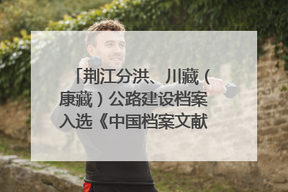 荆江分洪、川藏（康藏）公路建设档案入选《中国档案文献遗产名录》