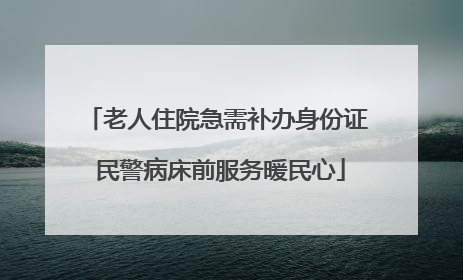 老人住院急需补办身份证 民警病床前服务暖民心