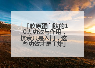 胶原蛋白肽的10大功效与作用，抗衰只是入门，这些功效才是王炸