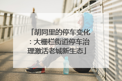 胡同里的停车变化：大栅栏街道停车治理激活老城新生态