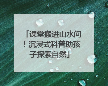 课堂搬进山水间！沉浸式科普助孩子探索自然