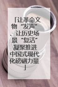 让革命文物“发声”、让历史场景“复活” 凝聚推进中国式现代化磅礴力量