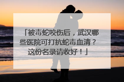 被毒蛇咬伤后，武汉哪些医院可打抗蛇毒血清？这份名录请收好！