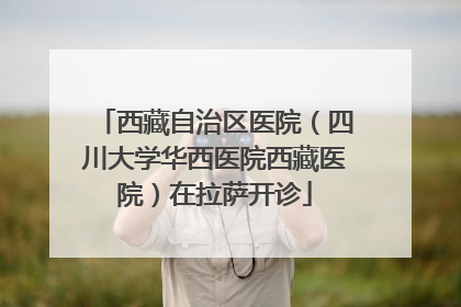西藏自治区医院（四川大学华西医院西藏医院）在拉萨开诊
