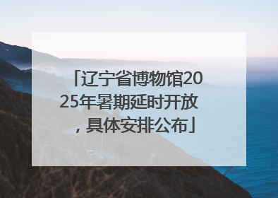 辽宁省博物馆2025年暑期延时开放，具体安排公布