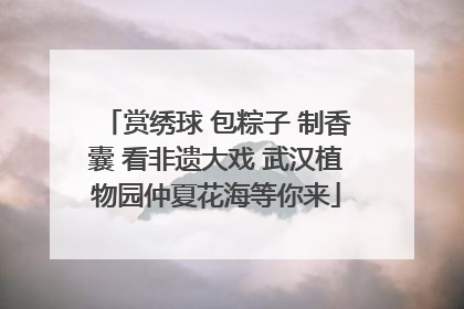 赏绣球 包粽子 制香囊 看非遗大戏 武汉植物园仲夏花海等你来