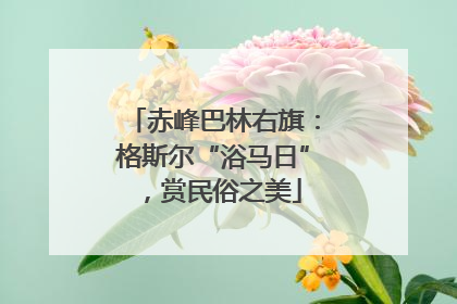 赤峰巴林右旗：格斯尔“浴马日”，赏民俗之美