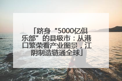 跻身“5000亿俱乐部”的县级市：从港口繁荣看产业图景，江阴制造链通全球