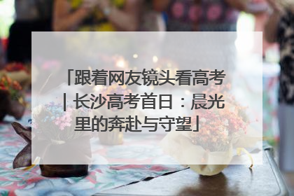 跟着网友镜头看高考｜长沙高考首日：晨光里的奔赴与守望
