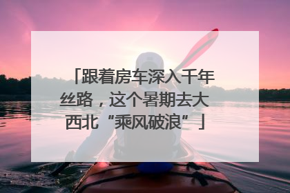 跟着房车深入千年丝路，这个暑期去大西北“乘风破浪”