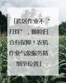 跨区作业不“打烊”，颗粒归仓有保障！农机作业气象服务精细至位置