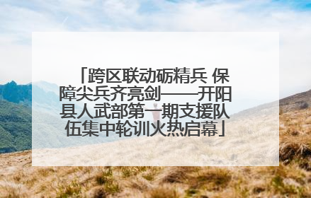 跨区联动砺精兵 保障尖兵齐亮剑——开阳县人武部第一期支援队伍集中轮训火热启幕