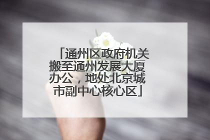 通州区政府机关搬至通州发展大厦办公，地处北京城市副中心核心区