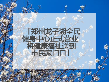 郑州龙子湖全民健身中心正式营业 将健康福祉送到市民家门口