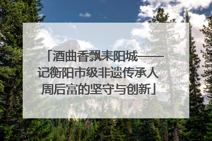 酒曲香飘耒阳城——记衡阳市级非遗传承人周后富的坚守与创新