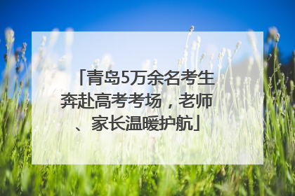 青岛5万余名考生奔赴高考考场，老师、家长温暖护航