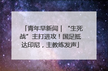 青年早新闻｜“生死战”主打进攻！国足抵达印尼，主教练发声